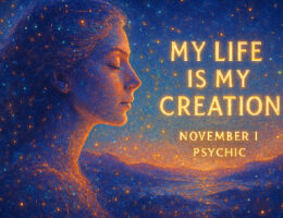 psychic november 1 An ongoing masterwork The physical world is our creation: we each create our own version of the world, our particular reality, our unique life experience. Because I am creating my life, I can look at my creation to get feedback about myself. Just as an artist looks at his latest creation to see what works well and what doesn’t, and thereby improves his skills, we can look at the ongoing masterwork of our lives to appreciate who we are and to recognize what we still need to learn. My life is my creation.